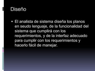 Diseño
 El analista de sistema diseña los planos
en seudo lenguaje, de la funcionalidad del
sistema que cumplirá con los
requerimientos, y de la interfaz adecuado
para cumplir con los requerimientos y
hacerlo fácil de manejar.
 