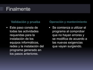 Finalmente
Validación y prueba Operación y mantenimiento
 Este paso consta de
todas las actividades
requeridas para la
instalación de los
equipos informáticos,
redes y la instalación del
programa generado en
los pasos anteriores.
 Se comienza a utilizar el
programa al comprobar
que no hayan errores y
se modifica de acuerdo a
las nuevas exigencias
que vayan surgiendo.
 