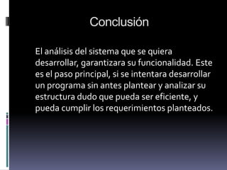 Conclusión
El análisis del sistema que se quiera
desarrollar, garantizara su funcionalidad. Este
es el paso principal, si se intentara desarrollar
un programa sin antes plantear y analizar su
estructura dudo que pueda ser eficiente, y
pueda cumplir los requerimientos planteados.
 