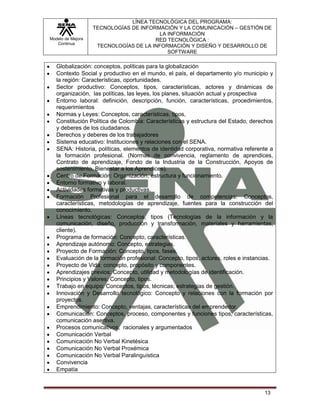 Modelo de Mejora
Continua
LÍNEA TECNOLÓGICA DEL PROGRAMA:
TECNOLOGÍAS DE INFORMACIÓN Y LA COMUNICACIÓN – GESTIÓN DE
LA INFORMACIÓN
RED TECNOLÓGICA :
TECNOLOGÍAS DE LA INFORMACIÓN Y DISEÑO Y DESARROLLO DE
SOFTWARE
13
Globalización: conceptos, políticas para la globalización
Contexto Social y productivo en el mundo, el país, el departamento y/o municipio y
la región: Características, oportunidades.
Sector productivo: Conceptos, tipos, características, actores y dinámicas de
organización, las políticas, las leyes, los planes, situación actual y prospectiva
Entorno laboral: definición, descripción, función, características, procedimientos,
requerimientos
Normas y Leyes: Conceptos, características, tipos,
Constitución Política de Colombia: Características y estructura del Estado, derechos
y deberes de los ciudadanos.
Derechos y deberes de los trabajadores
Sistema educativo: Instituciones y relaciones con el SENA.
SENA: Historia, políticas, elementos de identidad corporativa, normativa referente a
la formación profesional. (Normas de convivencia, reglamento de aprendices,
Contrato de aprendizaje, Fondo de la Industria de la Construcción, Apoyos de
sostenimiento, Bienestar a los Aprendices).
Centro de Formación: Organización, estructura y funcionamiento.
Entorno formativo y laboral.
Actividades formativas y productivas.
Formación Profesional para el desarrollo de competencias: Conceptos,
características, metodologías de aprendizaje, fuentes para la construcción del
conocimiento.
Líneas tecnológicas: Conceptos, tipos (Tecnologías de la información y la
comunicación, diseño, producción y transformación, materiales y herramientas,
cliente).
Programa de formación: Concepto, características.
Aprendizaje autónomo: Concepto, estrategias.
Proyecto de Formación: Concepto, tipos, fases.
Evaluación de la formación profesional: Concepto, tipos, actores, roles e instancias.
Proyecto de Vida: concepto, propósito y componentes.
Aprendizajes previos: Concepto, utilidad y metodologías de identificación.
Principios y Valores: Concepto, tipos.
Trabajo en equipo: Conceptos, tipos, técnicas; estrategias de gestión.
Innovación y Desarrollo tecnológico: Concepto y relaciones con la formación por
proyectos.
Emprendimiento: Concepto, ventajas, características del emprendedor.
Comunicación: Conceptos, proceso, componentes y funciones tipos, características,
comunicación asertiva.
Procesos comunicativos, racionales y argumentados
Comunicación Verbal
Comunicación No Verbal Kinetésica
Comunicación No Verbal Proxémica
Comunicación No Verbal Paralinguística
Convivencia
Empatía
 