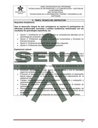 Modelo de Mejora
Continua
LÍNEA TECNOLÓGICA DEL PROGRAMA:
TECNOLOGÍAS DE INFORMACIÓN Y LA COMUNICACIÓN – GESTIÓN DE
LA INFORMACIÓN
RED TECNOLÓGICA :
TECNOLOGÍAS DE LA INFORMACIÓN Y DISEÑO Y DESARROLLO DE
SOFTWARE
19
5. PERFIL TECNICO DEL INSTRUCTOR
Requisitos Académicos:
Para el desarrollo integral de esta competencia se requiere la participación de
diferentes profesionales asociados a perfiles académicos relacionados con los
resultados de aprendizajes específicos, así:
Opción 1: Certificación en formación basada en competencias laborales y/o en
aprendizaje por proyectos o relacionadas.
Opción 2: Profesional que tenga competencias humanísticas y formación en
Ciencias Humanas.
Opción 3: Profesional educación física, recreación y deportes.
Opción 4: Profesional ciencias de la salud ocupacional.
Experiencia Laboral:
Tener experiencia mínima en procesos de formación o actividades laborales de 2
años en el área de desarrollo humano con el enfoque basado en competencias
laborales.
Competencias:
Gestionar procesos de desarrollo humano según las particularidades de los
contextos sociales y productivos.
Interactuar idóneamente consigo mismo con los demás y con la naturaleza
según los contextos sociales y productivos.
Promover el desarrollo de las actividades físicas que posibiliten el desempeño
laboral seguro y eficaz, un estilo de vida saludable y el mejoramiento de la
calidad de vida
Trabajar interdisciplinariamente en la planeación – ejecución y evaluación y
mejoramiento del proceso de inducción.
Propiciar la integración y participación de los aprendices en el proceso de
aprendizaje.
Orientar las actividades de aprendizaje para el logro de los resultados de
aprendizaje del proceso de inducción motivando la actuación protagónica de los
aprendices.
Integrar a los procesos de la inducción los recursos tecnológicos disponibles.
 