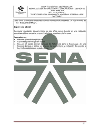 Modelo de Mejora
Continua
LÍNEA TECNOLÓGICA DEL PROGRAMA:
TECNOLOGÍAS DE INFORMACIÓN Y LA COMUNICACIÓN – GESTIÓN DE
LA INFORMACIÓN
RED TECNOLÓGICA :
TECNOLOGÍAS DE LA INFORMACIÓN Y DISEÑO Y DESARROLLO DE
SOFTWARE
22
Debe tener y demostrar mediante examen internacional acreditado, un nivel mínimo de
C1, de acuerdo al MCER.
Experiencia laboral:
Demostrar vinculación laboral mínimo de dos años, como docente en una institución
educativa pública o privada, o en un instituto de enseñanza de lenguas.
Competencias:
Formular y desarrollar proyectos
Capacidad para trabajar en equipo
Conocer el Marco Común Europeo de Referencia para la Enseñanza de una
Segunda Lengua, y aplicar los criterios de conocimiento y evaluación de acuerdo a
los niveles establecidos en esta norma.
 