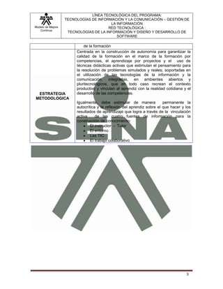 Modelo de Mejora
Continua
LÍNEA TECNOLÓGICA DEL PROGRAMA:
TECNOLOGÍAS DE INFORMACIÓN Y LA COMUNICACIÓN – GESTIÓN DE
LA INFORMACIÓN
RED TECNOLÓGICA :
TECNOLOGÍAS DE LA INFORMACIÓN Y DISEÑO Y DESARROLLO DE
SOFTWARE
3
de la formación
ESTRATEGIA
METODOLOGICA
Centrada en la construcción de autonomía para garantizar la
calidad de la formación en el marco de la formación por
competencias, el aprendizaje por proyectos y el uso de
técnicas didácticas activas que estimulan el pensamiento para
la resolución de problemas simulados y reales; soportadas en
el utilización de las tecnologías de la información y la
comunicación, integradas, en ambientes abiertos y
pluritecnológicos, que en todo caso recrean el contexto
productivo y vinculan al aprendiz con la realidad cotidiana y el
desarrollo de las competencias.
Igualmente, debe estimular de manera permanente la
autocrítica y la reflexión del aprendiz sobre el que hacer y los
resultados de aprendizaje que logra a través de la vinculación
activa de las cuatro fuentes de información para la
construcción de conocimiento:
El instructor - Tutor
El entorno
Las TIC
El trabajo colaborativo
 
