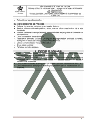 Modelo de Mejora
Continua
LÍNEA TECNOLÓGICA DEL PROGRAMA:
TECNOLOGÍAS DE INFORMACIÓN Y LA COMUNICACIÓN – GESTIÓN DE
LA INFORMACIÓN
RED TECNOLÓGICA :
TECNOLOGÍAS DE LA INFORMACIÓN Y DISEÑO Y DESARROLLO DE
SOFTWARE
5
Aplicación de las redes sociales
3.2 CONOCIMIENTOS DE PROCESO
Elaborar documentos utilizando el procesador de texto.
Realizar informes utilizando gráficos, tablas, macros y funciones básicas de la hoja
de cálculo.
Elaborar presentaciones aplicando las funcionalidades del programa de presentación
de diapositivas.
Crear una base de datos relacional.
Resolver un problema utilizando un lenguaje de programación orientado a eventos,
manejador de bases de datos y herramientas ofimáticas.
Utilizar herramientas de trabajo colaborativo.
Crear redes sociales.
Participar en redes sociales.
4. CRITERIOS DE EVALUACION
Utiliza las funciones propias del procesador de palabra, hoja de cálculo y presentador
de diapositivas para la resolución de un problema.
Utiliza las estructuras propias de un lenguaje de programación orientado a eventos y
manejador de base de datos, combinados con herramientas Ofimáticas en la
resolución de problemas.
Crea redes sociales en la web y participa en ellas utilizando herramientas web 2.0.
Utiliza herramientas tecnológicas de trabajo colaborativo para la resolución de un
problema.
 