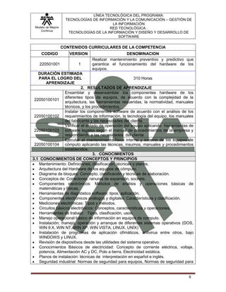 Modelo de Mejora
Continua
LÍNEA TECNOLÓGICA DEL PROGRAMA:
TECNOLOGÍAS DE INFORMACIÓN Y LA COMUNICACIÓN – GESTIÓN DE
LA INFORMACIÓN
RED TECNOLÓGICA :
TECNOLOGÍAS DE LA INFORMACIÓN Y DISEÑO Y DESARROLLO DE
SOFTWARE
6
CONTENIDOS CURRICULARES DE LA COMPETENCIA
CODIGO VERSION DENOMINACION
220501001 1
Realizar mantenimiento preventivo y predictivo que
garantice el funcionamiento del hardware de los
equipos.
DURACIÓN ESTIMADA
PARA EL LOGRO DEL
APRENDIZAJE
310 Horas
2. RESULTADOS DE APRENDIZAJE
22050100101
Ensamblar y desensamblar los componentes hardware de los
diferentes tipos de equipos, de acuerdo con la complejidad de la
arquitectura, las herramientas requeridas, la normatividad, manuales
técnicos, y los procedimientos.
22050100102
Instalar los componentes software de acuerdo con el análisis de los
requerimientos de información, la tecnología del equipo, los manuales
del fabricante y las necesidades del cliente.
22050100103
Verificar el estado de operación del equipo aplicando herramientas de
software legales según el manual de procedimientos de la empresa y
respondiendo a las necesidades del cliente
22050100104
Ejecutar el mantenimiento físico interno y externo de los equipos de
cómputo aplicando las técnicas, insumos, manuales y procedimientos
establecidos.
3. CONOCIMIENTOS
3.1 CONOCIMIENTOS DE CONCEPTOS Y PRINCIPIOS
Mantenimiento: Definiciones, clasificación, técnicas y planes.
Arquitectura del Hardware de los equipos de cómputo.
Diagrama de bloques: Concepto, clasificación y técnicas de elaboración.
Conceptos de: Conectores, ranuras de expansión, sockets.
Componentes electrónicos: Métodos de análisis y operaciones básicas de
matemáticas y físicas.
Herramientas de diagnóstico software: tipos, aplicación.
Componentes electrónicos análogos y digitales: Características y clasificación.
Mediciones electrónicas: Tipos y métodos.
Circuitos básicos electrónicos: Conceptos, características y operaciones.
Herramientas de trabajo: Tipos, clasificación, usos.
Manejo operacional básico de información en equipos de computo.
Instalación, manejo, operación y arranque de diferentes sistemas operativos (DOS,
WIN 9.X, WIN NT, WIN XP, WIN VISTA, LINUX, UNÍX)
Instalación de programas de aplicación ofimáticos, antivirus entre otros, bajo
WINDOWS y LINUX.
Revisión de dispositivos desde las utilidades del sistema operativo.
Conocimientos Básicos de electricidad: Concepto de corriente eléctrica, voltaje,
potencia, Alimentación AC y DC, Polo a tierra, Electricidad estática.
Planos de instalación: técnicas de interpretación en español e inglés.
Seguridad industrial: Normas de seguridad para equipos, Normas de seguridad para
 