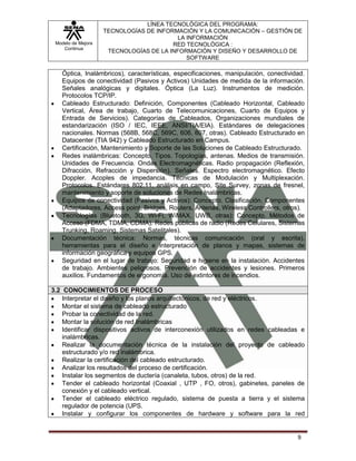 Modelo de Mejora
Continua
LÍNEA TECNOLÓGICA DEL PROGRAMA:
TECNOLOGÍAS DE INFORMACIÓN Y LA COMUNICACIÓN – GESTIÓN DE
LA INFORMACIÓN
RED TECNOLÓGICA :
TECNOLOGÍAS DE LA INFORMACIÓN Y DISEÑO Y DESARROLLO DE
SOFTWARE
9
Óptica, Inalámbricos), características, especificaciones, manipulación, conectividad.
Equipos de conectividad (Pasivos y Activos) Unidades de medida de la información.
Señales analógicas y digitales. Óptica (La Luz). Instrumentos de medición.
Protocolos TCP/IP.
Cableado Estructurado: Definición, Componentes (Cableado Horizontal, Cableado
Vertical, Área de trabajo, Cuarto de Telecomunicaciones, Cuarto de Equipos y
Entrada de Servicios). Categorías de Cableados, Organizaciones mundiales de
estandarización (ISO / IEC, IEEE, ANSI/TIA/EIA). Estándares de delegaciones
nacionales. Normas (568B, 568C, 569C, 606, 607, otras). Cableado Estructurado en
Datacenter (TIA 942) y Cableado Estructurado en Campus.
Certificación, Mantenimiento y Soporte de las Soluciones de Cableado Estructurado.
Redes inalámbricas: Concepto. Tipos. Topologías, antenas. Medios de transmisión.
Unidades de Frecuencia. Ondas Electromagnéticas. Radio propagación (Reflexión,
Difracción, Refracción y Dispersión). Señales. Espectro electromagnético. Efecto
Doppler. Acoples de impedancia. Técnicas de Modulación y Multiplexación.
Protocolos. Estándares 802.11, análisis en campo, Site Survey, zonas de fresnel,
mantenimiento y soporte de soluciones de Redes Inalámbricas.
Equipos de conectividad (Pasivos y Activos): Concepto. Clasificación. Componentes
(Adaptadores, Access point, Bridges, Routers, Antenas, Wireless Controllers, otros).
Tecnologías (Bluetooth, 3G, Wi-Fi, WiMAX, UWB, otras): Concepto. Métodos de
Acceso (FDMA, TDMA, CDMA). Redes públicas de radio (Redes Celulares, Sistemas
Trunking, Roaming, Sistemas Satelitales).
Documentación técnica: Normas, técnicas comunicación (oral y escrita),
herramientas para el diseño e interpretación de planos y mapas, sistemas de
información geográfica y equipos GPS.
Seguridad en el lugar de trabajo: Seguridad e higiene en la instalación. Accidentes
de trabajo. Ambientes peligrosos. Prevención de accidentes y lesiones. Primeros
auxilios. Fundamentos de ergonomía. Uso de extintores de incendios.
3.2 CONOCIMIENTOS DE PROCESO
Interpretar el diseño y los planos arquitectónicos, de red y eléctricos.
Montar el sistema de cableado estructurado
Probar la conectividad de la red.
Montar la solución de red Inalámbricas
Identificar dispositivos activos de interconexión utilizados en redes cableadas e
inalámbricas.
Realizar la documentación técnica de la instalación del proyecto de cableado
estructurado y/o red inalámbrica.
Realizar la certificación del cableado estructurado.
Analizar los resultados del proceso de certificación.
Instalar los segmentos de ductería (canaleta, tubos, otros) de la red.
Tender el cableado horizontal (Coaxial , UTP , FO, otros), gabinetes, paneles de
conexión y el cableado vertical.
Tender el cableado eléctrico regulado, sistema de puesta a tierra y el sistema
regulador de potencia (UPS.
Instalar y configurar los componentes de hardware y software para la red
 