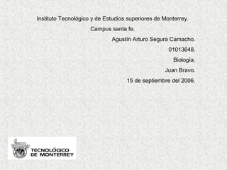 Instituto Tecnológico y de Estudios superiores de Monterrey.
Campus santa fe.
Agustín Arturo Segura Camacho.
01013648.
Biología.
Juan Bravo.
15 de septiembre del 2006.
 