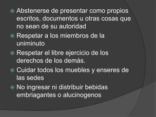  Abstenerse de presentar como propios
escritos, documentos u otras cosas que
no sean de su autoridad
 Respetar a los miembros de la
uniminuto
 Respetar el libre ejercicio de los
derechos de los demás.
 Cuidar todos los muebles y enseres de
las sedes
 No ingresar ni distribuir bebidas
embriagantes o alucinogenos
 