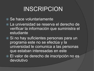 INSCRIPCION
 Se hace voluntariamente
 La universidad se reserva el derecho de
verificar la información que suministra el
estudiante
 Si no hay suficientes personas para un
programa este no se efectúa y la
universidad le comunica a las personas
que estaban interesadas en este
 El valor de derecho de inscripción no es
devolutivo
 