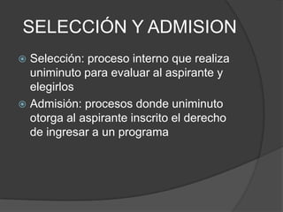 SELECCIÓN Y ADMISION
 Selección: proceso interno que realiza
uniminuto para evaluar al aspirante y
elegirlos
 Admisión: procesos donde uniminuto
otorga al aspirante inscrito el derecho
de ingresar a un programa
 