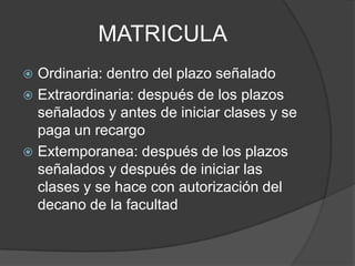 MATRICULA
 Ordinaria: dentro del plazo señalado
 Extraordinaria: después de los plazos
señalados y antes de iniciar clases y se
paga un recargo
 Extemporanea: después de los plazos
señalados y después de iniciar las
clases y se hace con autorización del
decano de la facultad
 