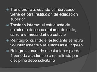  Transferencia: cuando el interesado
viene de otra institución de educación
superior
 Traslado interno: el estudiante de
uniminuto desea cambiarse de sede,
carrera o modalidad de estudio
 Reintegro: cuando el estudiante se retira
voluntariamente y le autorizan el ingreso
 Reingreso: cuando el estudiante pierde
1 periodo académico o es retirado por
disciplina debe solicitarlo
 