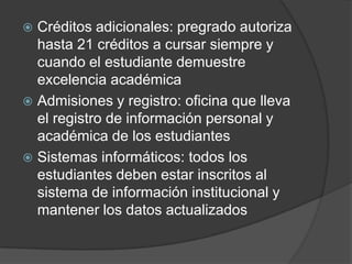  Créditos adicionales: pregrado autoriza
hasta 21 créditos a cursar siempre y
cuando el estudiante demuestre
excelencia académica
 Admisiones y registro: oficina que lleva
el registro de información personal y
académica de los estudiantes
 Sistemas informáticos: todos los
estudiantes deben estar inscritos al
sistema de información institucional y
mantener los datos actualizados
 