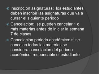 Inscripción asignaturas: los estudiantes
deben inscribir las asignaturas que va a
cursar el siguiente periodo
 Cancelación: se pueden cancelar 1 o
más materias antes de iniciar la semana
7 de clases
 Cancelación periodo académico: si se
cancelan todas las materias se
considera cancelación del periodo
académico, responsable el estudiante
 