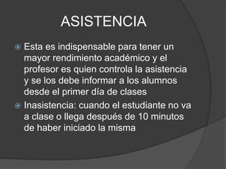 ASISTENCIA
 Esta es indispensable para tener un
mayor rendimiento académico y el
profesor es quien controla la asistencia
y se los debe informar a los alumnos
desde el primer día de clases
 Inasistencia: cuando el estudiante no va
a clase o llega después de 10 minutos
de haber iniciado la misma
 