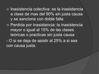  Inasistencia colectiva: es la inasistencia
a clase de mas del 90% sin justa causa
y se sanciona con doble falla
 Perdida por inasistencia: la inasistencia
mayor o igual al 15% de las clases
teóricas o practicas sin justa causa
- O si se deja de asistir al 25% a si sea
con causa justa.
 