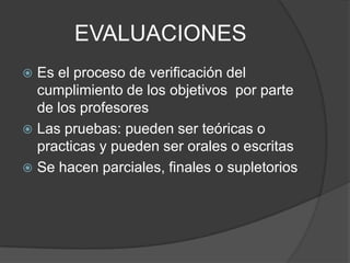 EVALUACIONES
 Es el proceso de verificación del
cumplimiento de los objetivos por parte
de los profesores
 Las pruebas: pueden ser teóricas o
practicas y pueden ser orales o escritas
 Se hacen parciales, finales o supletorios
 