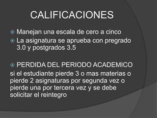CALIFICACIONES
 Manejan una escala de cero a cinco
 La asignatura se aprueba con pregrado
3.0 y postgrados 3.5
 PERDIDA DEL PERIODO ACADEMICO
si el estudiante pierde 3 o mas materias o
pierde 2 asignaturas por segunda vez o
pierde una por tercera vez y se debe
solicitar el reintegro
 
