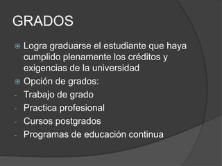 GRADOS
 Logra graduarse el estudiante que haya
cumplido plenamente los créditos y
exigencias de la universidad
 Opción de grados:
- Trabajo de grado
- Practica profesional
- Cursos postgrados
- Programas de educación continua
 