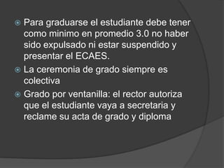  Para graduarse el estudiante debe tener
como minimo en promedio 3.0 no haber
sido expulsado ni estar suspendido y
presentar el ECAES.
 La ceremonia de grado siempre es
colectiva
 Grado por ventanilla: el rector autoriza
que el estudiante vaya a secretaria y
reclame su acta de grado y diploma
 