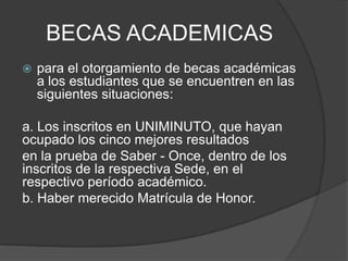 BECAS ACADEMICAS
 para el otorgamiento de becas académicas
a los estudiantes que se encuentren en las
siguientes situaciones:
a. Los inscritos en UNIMINUTO, que hayan
ocupado los cinco mejores resultados
en la prueba de Saber - Once, dentro de los
inscritos de la respectiva Sede, en el
respectivo período académico.
b. Haber merecido Matrícula de Honor.
 