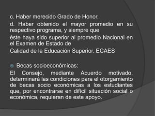 c. Haber merecido Grado de Honor.
d. Haber obtenido el mayor promedio en su
respectivo programa, y siempre que
éste haya sido superior al promedio Nacional en
el Examen de Estado de
Calidad de la Educación Superior. ECAES
 Becas socioeconómicas:
El Consejo, mediante Acuerdo motivado,
determinará las condiciones para el otorgamiento
de becas socio económicas a los estudiantes
que, por encontrarse en difícil situación social o
económica, requieran de este apoyo.
 