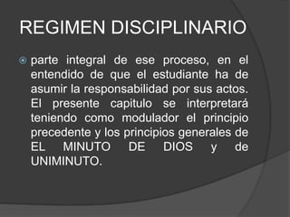REGIMEN DISCIPLINARIO
 parte integral de ese proceso, en el
entendido de que el estudiante ha de
asumir la responsabilidad por sus actos.
El presente capitulo se interpretará
teniendo como modulador el principio
precedente y los principios generales de
EL MINUTO DE DIOS y de
UNIMINUTO.
 