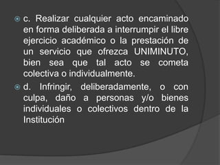  c. Realizar cualquier acto encaminado
en forma deliberada a interrumpir el libre
ejercicio académico o la prestación de
un servicio que ofrezca UNIMINUTO,
bien sea que tal acto se cometa
colectiva o individualmente.
 d. Infringir, deliberadamente, o con
culpa, daño a personas y/o bienes
individuales o colectivos dentro de la
Institución
 