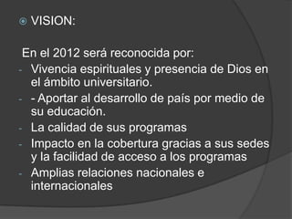  VISION:
En el 2012 será reconocida por:
- Vivencia espirituales y presencia de Dios en
el ámbito universitario.
- - Aportar al desarrollo de país por medio de
su educación.
- La calidad de sus programas
- Impacto en la cobertura gracias a sus sedes
y la facilidad de acceso a los programas
- Amplias relaciones nacionales e
internacionales
 