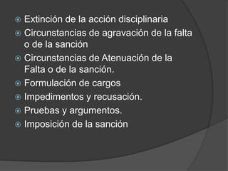  Extinción de la acción disciplinaria
 Circunstancias de agravación de la falta
o de la sanción
 Circunstancias de Atenuación de la
Falta o de la sanción.
 Formulación de cargos
 Impedimentos y recusación.
 Pruebas y argumentos.
 Imposición de la sanción
 