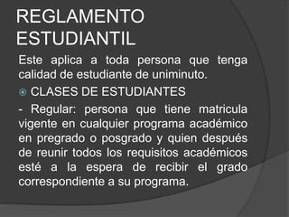 REGLAMENTO
ESTUDIANTIL
Este aplica a toda persona que tenga
calidad de estudiante de uniminuto.
 CLASES DE ESTUDIANTES
- Regular: persona que tiene matricula
vigente en cualquier programa académico
en pregrado o posgrado y quien después
de reunir todos los requisitos académicos
esté a la espera de recibir el grado
correspondiente a su programa.
 