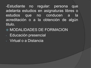 -Estudiante no regular: persona que
adelanta estudios en asignaturas libres o
estudios que no conducen a la
acreditación o a la obtención de algún
titulo.
 MODALIDADES DE FORMACION
- Educación presencial
- Virtual o a Distancia
 