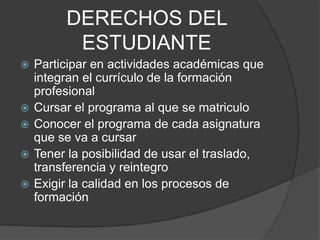 DERECHOS DEL
ESTUDIANTE
 Participar en actividades académicas que
integran el currículo de la formación
profesional
 Cursar el programa al que se matriculo
 Conocer el programa de cada asignatura
que se va a cursar
 Tener la posibilidad de usar el traslado,
transferencia y reintegro
 Exigir la calidad en los procesos de
formación
 