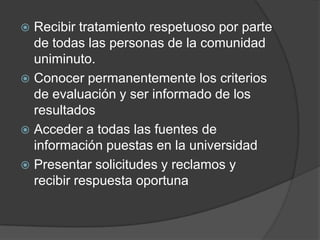  Recibir tratamiento respetuoso por parte
de todas las personas de la comunidad
uniminuto.
 Conocer permanentemente los criterios
de evaluación y ser informado de los
resultados
 Acceder a todas las fuentes de
información puestas en la universidad
 Presentar solicitudes y reclamos y
recibir respuesta oportuna
 