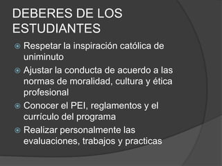 DEBERES DE LOS
ESTUDIANTES
 Respetar la inspiración católica de
uniminuto
 Ajustar la conducta de acuerdo a las
normas de moralidad, cultura y ética
profesional
 Conocer el PEI, reglamentos y el
currículo del programa
 Realizar personalmente las
evaluaciones, trabajos y practicas
 