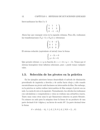 12 CAP´ITULO 1. SISTEMAS DE ECUACIONES LINEALES
Intercambiamos las ﬁlas 2 y 3



1 1 1
0 1 3
0 −1 −3


 .
Ahora hay que conseguir ceros en la segunda columna. Para ello, realizamos
las transformaciones F12(−1) y F32(1) y obtenemos



1 0 −2
0 1 3
0 0 0


 .
El sistema reducido (equivalente al inicial) tiene la forma
{
x − 2z = 0
y + 3z = 0.
Que permite obtener x e y en funci´on de z: x = 2z e y = −3z. Vemos que el
sistema homog´eneo tiene inﬁnitas soluciones, pues z puede tomar cualquier
valor.
1.5. Selecci´on de los pivotes en la pr´actica
En los ejemplos anteriores hemos desarrollado el m´etodo de eliminaci´on
procediendo de izquierda a derecha y de arriba hacia abajo y s´olo cuando
encontr´abamos un pivote nulo hac´ıamos un intercambio de ﬁlas. Sin embargo,
en la pr´actica se suelen realizar intercambios de ﬁlas aunque el pivote sea no
nulo. La raz´on de esto es la siguiente. Normalmente, los c´alculos los realizamos
con calculadoras o computadoras y estas no realizan una aritm´etica exacta.
Tanto unas como otras usan lo que llamaremos n´umeros en punto ﬂotante.
Un n´umero no nulo para la m´aquina tiene la forma de un producto de una
parte decimal d de t d´ıgitos y un factor de escala 10n
. La parte decimal tiene
la forma
d = ±0.d1d2 · · · dk, 1 ≤ d1 ≤ 9, 0 ≤ di ≤ 9 (k = 2, .., k)
 