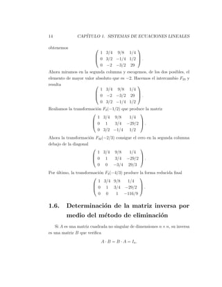 14 CAP´ITULO 1. SISTEMAS DE ECUACIONES LINEALES
obtenemos 


1 3/4 9/8 1/4
0 3/2 −1/4 1/2
0 −2 −3/2 29


 .
Ahora miramos en la segunda columna y escogemos, de los dos posibles, el
elemento de mayor valor absoluto que es −2. Hacemos el intercambio F23 y
resulta 


1 3/4 9/8 1/4
0 −2 −3/2 29
0 3/2 −1/4 1/2


 .
Realiamos la transformaci´on F2(−1/2) que produce la matriz



1 3/4 9/8 1/4
0 1 3/4 −29/2
0 3/2 −1/4 1/2


 .
Ahora la transformaci´on F32(−2/3) consigue el cero en la segunda columna
debajo de la diagonal



1 3/4 9/8 1/4
0 1 3/4 −29/2
0 0 −3/4 29/3


 .
Por ´ultimo, la transformaci´on F3(−4/3) produce la forma reducida ﬁnal



1 3/4 9/8 1/4
0 1 3/4 −29/2
0 0 1 −116/9


 .
1.6. Determinaci´on de la matriz inversa por
medio del m´etodo de eliminaci´on
Si A es una matriz cuadrada no singular de dimensiones n × n, su inversa
es una matriz B que veriﬁca
A · B = B · A = In.
 