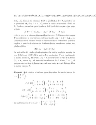 1.6. DETERMINACI ´ON DE LA MATRIZ INVERSA POR MEDIO DEL M´ETODO DE ELIMINACI ´ON
Si xi, .., xn denotan las columnas de B, la igualdad A · B = In equivale a las
n igualdades Axi = ei (i = 1, .., n), donde ei denota la columna i-´esima de
In. En efecto, recu´erdese que el producto A·B puede hacerse por cajas, luego
se tiene
A · B = A · (x1, x2, · · · , xn) = (A · x1, · · · , A · xn);
es decir, Axi es la columna i-´esima del producto A · B. Entonces determinar
B es equivalente a resolver los n sistemas lineales Axi = ei (i = 1, 2, .., n).
Como todos estos sistemas tienen la misma matriz de coeﬁcientes, podemos
emplear el m´etodo de eliminaci´on de Gauss-Jordan usando una matriz am-
pliada m´ultiple
(A |e1 |e2 · · · en) = (A |In).
La aplicaci´on del citado m´etodo convierte la matriz ampliada anterior en
otra de la forma (C |D). Si la matriz A es no singular, C ser´a exactamente
la matriz unidad In. El sistema Axi = ei es equivalente a otro de la forma
Cxi = di, donde d1, .., dn denotan las columnas de D. Como C = In, el
sistema anterior tiene la forma Inxi = di; por tanto, xi = di. Esto es, D es
la matriz buscada B.
Ejemplo 1.6.1. Aplicar el m´etodo para determinar la matriz inversa de
A =
(
1 2
2 1
)
.
F21(−2)
(
1 2 1 0
2 1 0 1
)
=
(
1 2 1 0
0 −3 −2 1
)
F2(−1/3)
(
1 2 1 0
0 −3 −2 1
)
=
(
1 2 1 0
0 1 2/3 −1/3
)
F12(−2)
(
1 2 1 0
0 1 2/3 −1/3
)
=
(
1 0 −1/3 2/3
0 1 2/3 −1/3
)
.
La matriz inversa de A es A−1
=
(
−1/3 2/3
2/3 −1/3
)
.
 