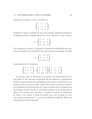 1.7. FACTORIZACI ´ON LU DE UNA MATRIZ 19
mientras que la matriz A se ha convertido en



1 2 −1
0 −4 4
0 −3 1


 .
Finalmente, vamos a conseguir un cero en la columna segunda por debajo de
la diagonal usando la transformaci´on F32(−3/4). Entonces U tiene la forma
U =



1 2 −1
0 −4 4
0 −0 −2


 .
Para completar la matriz L, colocamos el opuesto del multiplicador que aca-
bamos de emplear en la posici´on del cero que acabamos de conseguir y resulta
L =



1 0 0
3 1 0
2 3/4 1


 .
La factorizaci´on LU obtenida es



1 2 −1
3 2 1
2 1 −1


 =



1 0 0
3 1 0
2 3/4 1






1 2 −1
0 −4 4
0 −0 −2


 .
Ya sabemos c´omo se determina en la pr´actica una factorizaci´on LU de
una matriz A. Pero durante la explicaci´on del procedimiento a seguir hemos
obviado (conscientemente) la posibilidad de que podemos encontrarnos en un
momento dado con un pivote nulo. Cuando esto ocurre no podemos continuar
con la b´usqueda de la factorizaci´on LU, pues recu´erdese que no podemos usar
intercambios de ﬁlas. Por ello, es conveniente disponer de un criterio f´acil de
aplicar en la pr´actica para descubrir si, al aplicar el m´etodo de eliminaci´on
de Gauss a una matriz A, todos los pivotes van a ser no nulos, en cuyo
caso podremos determinar U y L por el procedimiento explicado. Damos sin
demostraci´on el criterio siguiente.
 
