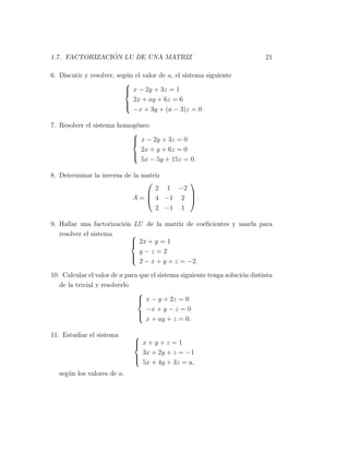 1.7. FACTORIZACI ´ON LU DE UNA MATRIZ 21
6. Discutir y resolver, seg´un el valor de a, el sistema siguiente



x − 2y + 3z = 1
2x + ay + 6z = 6
−x + 3y + (a − 3)z = 0.
7. Resolver el sistema homog´eneo



x − 2y + 3z = 0
2x + y + 6z = 0
5x − 5y + 15z = 0.
8. Determinar la inversa de la matriz
A =



2 1 −2
4 −1 2
2 −1 1


 .
9. Hallar una factorizaci´on LU de la matriz de coeﬁcientes y usarla para
resolver el sistema 


2x + y = 1
y − z = 2
2 − x + y + z = −2.
10. Calcular el valor de a para que el sistema siguiente tenga soluci´on distinta
de la trivial y resolverlo



x − y + 2z = 0
−x + y − z = 0
x + ay + z = 0.
11. Estudiar el sistema 


x + y + z = 1
3x + 2y + z = −1
5x + 4y + 3z = a,
seg´un los valores de a.
 