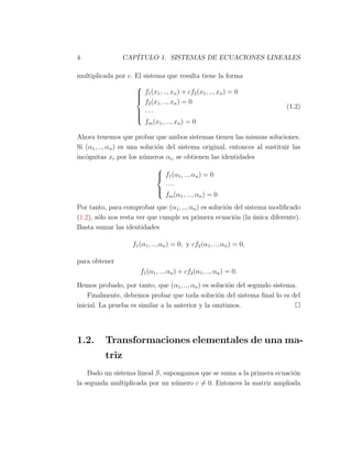 4 CAP´ITULO 1. SISTEMAS DE ECUACIONES LINEALES
multiplicada por c. El sistema que resulta tiene la forma



f1(x1, .., xn) + cf2(x1, .., xn) = 0
f2(x1, .., xn) = 0
· · ·
fm(x1, ..., xn) = 0
(1.2)
Ahora tenemos que probar que ambos sistemas tienen las mismas soluciones.
Si (α1, .., αn) es una soluci´on del sistema original, entonces al sustituir las
inc´ognitas xi por los n´umeros αi, se obtienen las identidades



f1(α1, .., αn) = 0
· · ·
fm(α1, ..., αn) = 0
Por tanto, para comprobar que (α1, .., αn) es soluci´on del sistema modiﬁcado
(1.2), s´olo nos resta ver que cumple su primera ecuaci´on (la ´unica diferente).
Basta sumar las identidades
f1(α1, .., αn) = 0, y cf2(α1, .., αn) = 0,
para obtener
f1(α1, .., αn) + cf2(α1, .., αn) = 0.
Hemos probado, por tanto, que (α1, .., αn) es soluci´on del segundo sistema.
Finalmente, debemos probar que toda soluci´on del sistema ﬁnal lo es del
inicial. La prueba es similar a la anterior y la omitimos.
1.2. Transformaciones elementales de una ma-
triz
Dado un sistema lineal S, supongamos que se suma a la primera ecuaci´on
la segunda multiplicada por un n´umero c ̸= 0. Entonces la matriz ampliada
 