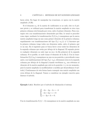 8 CAP´ITULO 1. SISTEMAS DE ECUACIONES LINEALES
hacia atr´as. En lugar de manipular las ecuaciones, se opera con la matriz
ampliada (A | b).
Si el elemento a11 de la matriz de coeﬁcientes es no nulo, ´este es el pri-
mer pivote y se utilizar´a para transformar la matriz ampliada en otra cuya
primera columna est´a formada por ceros, salvo el primer elemento. Para con-
seguir esto con transformaciones elementales por ﬁlas, lo usual es proceder
como sigue: mediante la transformaci´on F1(1/a11) conseguimos que la nueva
matriz ampliada tenga un uno como primer elemento de la primera columna;
seguidamente con transformaciones del tipo Fi1(−ai1) (i ̸= 1) hacemos que
la primera columna tenga todos sus elementos nulos, salvo el primero que
es un uno. En el siguiente paso se busca hecer ceros todos los elementos de
la segunda columna que est´an por debajo de la diagonal. El segundo pivote
es cualquier elememto no nulo (que no sea e la ﬁla primera) de la segunda
columna. Si es posible, se suele tomar el elemento de la ﬁla 2. Con la trans-
formaci´on F2(1/a22) conseguimos un uno en esa posici´on y procediendo como
antes, con tansformaciones del tipo Fi2(−ai2), obtenemos ceros en la segunda
columna por debajo de la diagonal (cuando escribimos aij, nos referimos al
elemento de la matriz ampliada que est´a en la posici´on i×j en ese momento,
pues la matriz ampliada va modiﬁc´andose a medida que desarrollamos el m´e-
todo). Continuamos de esta forma hasta conseguir una matriz ampliada con
ceros debajo de la diagonal. Vamos a considerar un ejemplo concreto para
ilustrar el m´etodo.
Ejemplo 1.4.1. Resolver por el m´etodo de eliminaci´on el sistema



−3x − 3y − 3z = −3
−2x + 2y + z = 0
x − 3y + 3z = 0.
Con la transformaci´on F1(1/ − 3) conseguimos en la matriz ampliada un uno
 