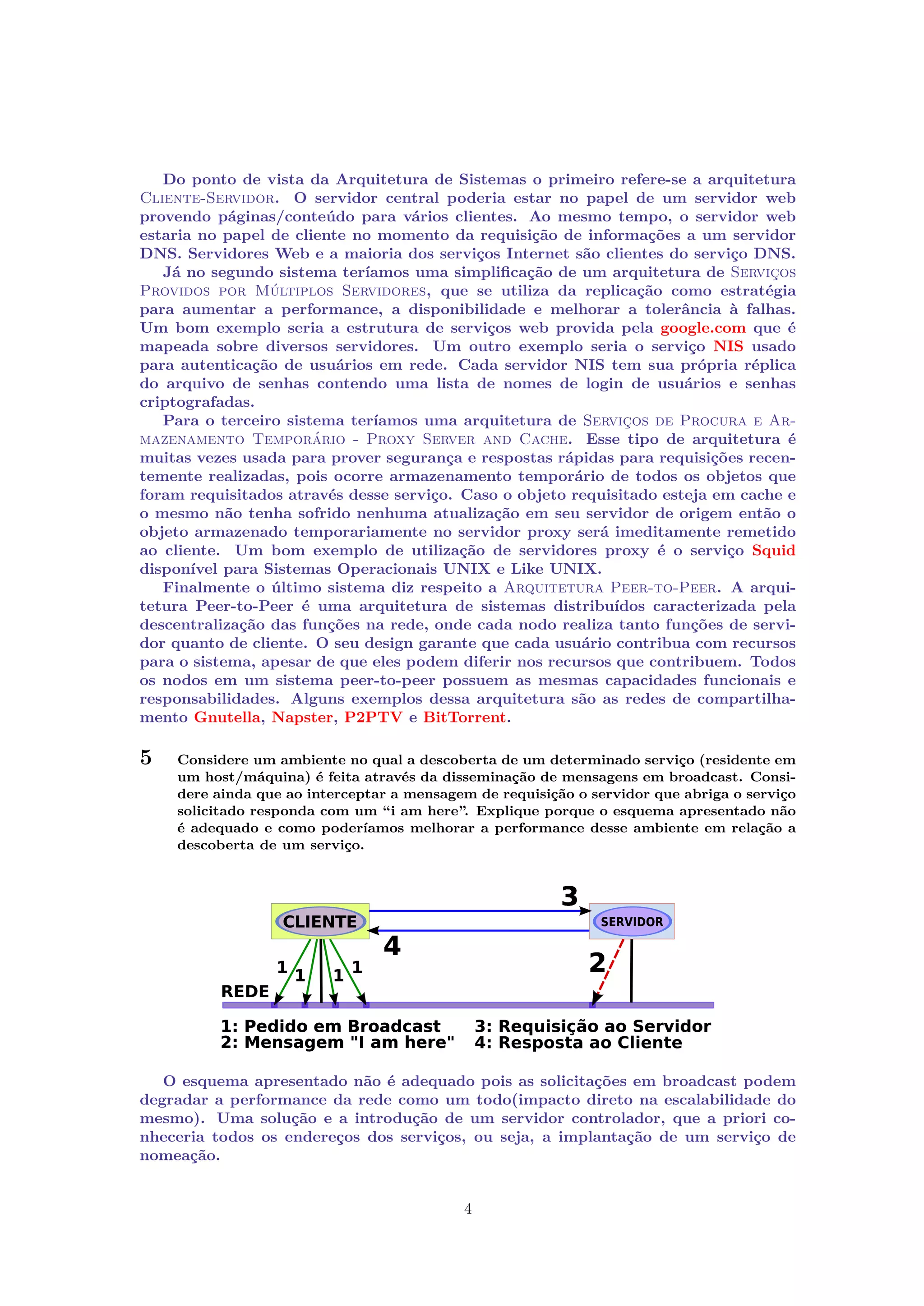 Do ponto de vista da Arquitetura de Sistemas o primeiro refere-se a arquitetura
Cliente-Servidor. O servidor central poderia estar no papel de um servidor web
provendo páginas/conteúdo para vários clientes. Ao mesmo tempo, o servidor web
estaria no papel de cliente no momento da requisição de informações a um servidor
DNS. Servidores Web e a maioria dos serviços Internet são clientes do serviço DNS.
Já no segundo sistema teríamos uma simpliﬁcação de um arquitetura de Serviços
Providos por Múltiplos Servidores, que se utiliza da replicação como estratégia
para aumentar a performance, a disponibilidade e melhorar a tolerância à falhas.
Um bom exemplo seria a estrutura de serviços web provida pela google.com que é
mapeada sobre diversos servidores. Um outro exemplo seria o serviço NIS usado
para autenticação de usuários em rede. Cada servidor NIS tem sua própria réplica
do arquivo de senhas contendo uma lista de nomes de login de usuários e senhas
criptografadas.
Para o terceiro sistema teríamos uma arquitetura de Serviços de Procura e Armazenamento Temporário - Proxy Server and Cache. Esse tipo de arquitetura é
muitas vezes usada para prover segurança e respostas rápidas para requisições recentemente realizadas, pois ocorre armazenamento temporário de todos os objetos que
foram requisitados através desse serviço. Caso o objeto requisitado esteja em cache e
o mesmo não tenha sofrido nenhuma atualização em seu servidor de origem então o
objeto armazenado temporariamente no servidor proxy será imeditamente remetido
ao cliente. Um bom exemplo de utilização de servidores proxy é o serviço Squid
disponível para Sistemas Operacionais UNIX e Like UNIX.
Finalmente o último sistema diz respeito a Arquitetura Peer-to-Peer. A arquitetura Peer-to-Peer é uma arquitetura de sistemas distribuídos caracterizada pela
descentralização das funções na rede, onde cada nodo realiza tanto funções de servidor quanto de cliente. O seu design garante que cada usuário contribua com recursos
para o sistema, apesar de que eles podem diferir nos recursos que contribuem. Todos
os nodos em um sistema peer-to-peer possuem as mesmas capacidades funcionais e
responsabilidades. Alguns exemplos dessa arquitetura são as redes de compartilhamento Gnutella, Napster, P2PTV e BitTorrent.

5

Considere um ambiente no qual a descoberta de um determinado serviço (residente em
um host/máquina) é feita através da disseminação de mensagens em broadcast. Considere ainda que ao interceptar a mensagem de requisição o servidor que abriga o serviço
solicitado responda com um “i am here”. Explique porque o esquema apresentado não
é adequado e como poderíamos melhorar a performance desse ambiente em relação a
descoberta de um serviço.

O esquema apresentado não é adequado pois as solicitações em broadcast podem
degradar a performance da rede como um todo(impacto direto na escalabilidade do
mesmo). Uma solução e a introdução de um servidor controlador, que a priori conheceria todos os endereços dos serviços, ou seja, a implantação de um serviço de
nomeação.

4

 