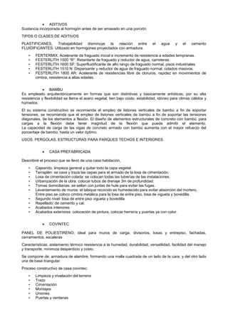  ADITIVOS
Sustancia incorporada al hormigón antes de ser amasado en una porción.
TIPOS O CLASES DE ADITIVOS
PLASTIFICANES, Trabajabilidad disminuye la relación entre el agua y el cemento
FLUIDIFICANTES. Utilizado en hormigones proyectados con armadura.
• FERTERMIX: Acelerante de fraguado inicial e incremento de resistencia a edades tempranas.
• FESTERLITH 1500 “R”: Retardarte de fraguado y reductor de agua, carreteras.
• FESTERLITH 1600 SF: Superfluidificante de alto rango de fraguado normal, pisos industriales.
• FESTERLITH 1510 N: Dispersante y reductor de agua de fraguado normal, colados masivos.
• FESTERLITH 1800 AR: Acelerante de resistencias libre de cloruros, rapidez en movimientos de
cimbra, resistencia a altas edades.
 BAMBU
Es empleado arquitectónicamente en formas que son distintivas y básicamente artísticas, por su alta
resistencia y flexibilidad se llama el acero vegetal, tien bajo costo, estabilidad, idóneo para climas cálidos y
húmedos.
El su sistema constructivo se recomienda el empleo de listones verticales de bambú a fin de soportar
tensiones, se recomienda que el empleo de listones verticales de bambú a fin de soportar las tensiones
diagonales, de los elementos a flexión. El diseño de elementos estructurales de concreto con bambú, para
cargas a la flexión debe tener magnitud de la flexión que pueda admitir el elemento.
La capacidad de carga de las vigas de concreto armado con bambú aumenta con el mayor refuerzo del
porcentaje de bambú, hasta un valor óptimo.
USOS: PERGOLAS, ESTRUCTURAS PARA PARQUES TECHOS E INTERIORES.
 CASA PREFABRICADA
Describiré el proceso que se llevó de una casa habitación,
• Cajeando, limpieza general y quitar todo la capa vegetal.
• Terraplén: se cava y traza las cepas para el armado de la losa de cimentación.
• Losa de cimentación colada: se colocan todas las tuberías de las instalaciones.
• Urbanización de la obra: colocar tubos de drenaje 3m de profundidad.
• Tomas domiciliarias: se sellan con juntas de hule para evitar las fugas.
• Levantamiento de muros: el tabique recocido es humedecido para evitar absorción del mortero,
Entre piso.se coloco cimbra metálica para la losa de entre piso, losa de vigueta y bovedilla.
• Segundo nivel: losa de entre piso vigueta y bovedilla
• Repellado: de cemento y cal.
• Acabados interiores:
• Acabados exteriores: colocación de pintura, colocar herrería y puertas ya con color.
 COVINTEC
PANEL DE POLIESTIRENO; ideal para muros de carga, divisorios, losas y entrepiso, fachadas,
cerramientos, escaleras
Características: aislamiento térmico resistencia a la humedad, durabilidad, versatilidad, facilidad del manejo
y transporte, minimiza desperdicio y costo.
Se compone de: armadura de alambre, formando una malla cuadrada de un lado de la cara, y del otro lado
una de base triangular.
Proceso constructivo de casa covintec:
• Limpieza y nivelación del terreno
• Trazo
• Cimentación
• Montajes
• Uniones
• Puertas y ventanas
 