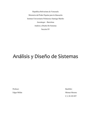 Republica Bolivariana de Venezuela
Ministerio del Poder Popular para la Educación
Instituto Universitario Politécnico Santiago Mariño
Anzoátegui – Barcelona
Análisis y Diseño De Sistemas
Sección SV
Análisis y Diseño de Sistemas
Profesor: Bachiller:
Edgar Millán Mirmar Moreno
C.I: 20.105.897
 