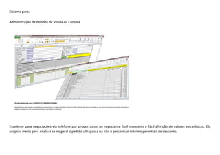 Sistema para:
Administração de Pedidos de Venda ou Compra
Excelente para negociações via telefone por proporcionar ao negociante fácil manuseio e fácil aferição de valores estratégicos. Ela
propicia meios para analisar se no geral o pedido ultrapassa ou não o percentual máximo permitido de desconto.
 