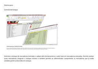 Sistema para:
Controle de Estoque
Controla o estoque de mercadorias (entradas e saídas) além de demonstrar o valor total em mercadorias estocadas. Permite analisar
quais mercadorias atingiram o estoque mínimo e também permite ao administrador comprometer as mercadorias que já estão
vendidas porém ainda estão em estoque.
 