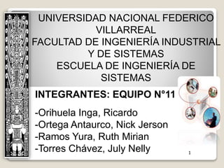 UNIVERSIDAD NACIONAL FEDERICO
VILLARREAL
FACULTAD DE INGENIERÍA INDUSTRIAL
Y DE SISTEMAS
ESCUELA DE INGENIERÍA DE
SISTEMAS
INTEGRANTES: EQUIPO N°11
-Orihuela Inga, Ricardo
-Ortega Antaurco, Nick Jerson
-Ramos Yura, Ruth Mirian
-Torres Chávez, July Nelly 1
 