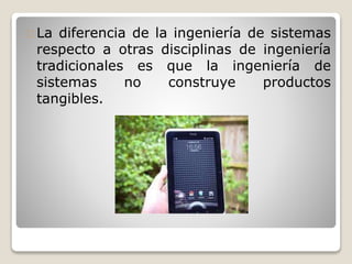 La diferencia de la ingeniería de sistemas
respecto a otras disciplinas de ingeniería
tradicionales es que la ingeniería de
sistemas no construye productos
tangibles.
 