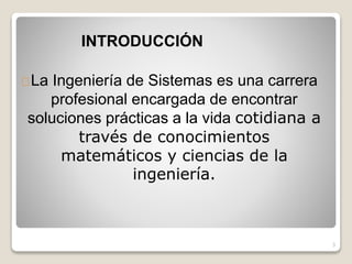 INTRODUCCIÓN
3
La Ingeniería de Sistemas es una carrera
profesional encargada de encontrar
soluciones prácticas a la vida cotidiana a
través de conocimientos
matemáticos y ciencias de la
ingeniería.
 